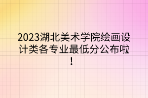 2023湖北美術學院繪畫設計類各專業(yè)最低分公布啦！