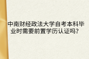 中南財(cái)經(jīng)政法大學(xué)自考本科畢業(yè)時(shí)需要前置學(xué)歷認(rèn)證嗎？
