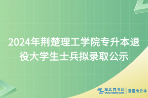 2024年荊楚理工學(xué)院專(zhuān)升本退役大學(xué)生士兵擬錄取公示
