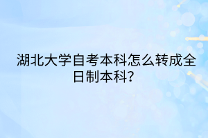 湖北大學(xué)自考本科怎么轉(zhuǎn)成全日制本科？