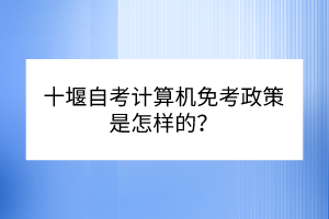 十堰自考計算機免考政策是怎樣的？