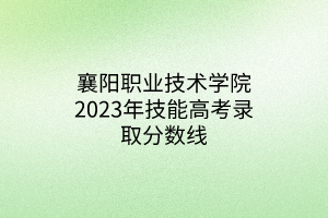 襄陽職業(yè)技術(shù)學院2023年技能高考錄取分數(shù)線