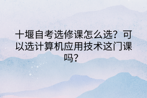 十堰自考選修課怎么選？可以選計算機應用技術這門課嗎？