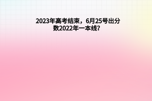 2023年高考結束，6月25號出分數，2022年一本線？
