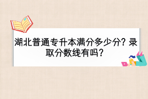 湖北普通專(zhuān)升本滿(mǎn)分多少分？錄取分?jǐn)?shù)線有嗎？