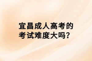 宜昌成人高考的考試難度大嗎？