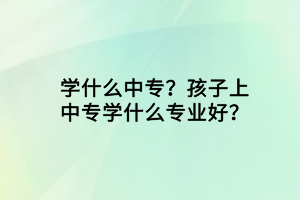 學(xué)什么中專？孩子上中專學(xué)什么專業(yè)好？