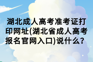 湖北成人高考準(zhǔn)考證打印網(wǎng)址(湖北省成人高考報(bào)名官網(wǎng)入口)說(shuō)什么？