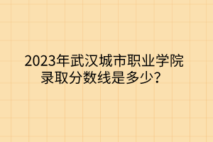 2023年武漢城市職業(yè)學(xué)院錄取分數(shù)線是多少