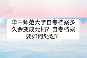 華中師范大學(xué)自考檔案多久會變成死檔？自考檔案要如何處理？
