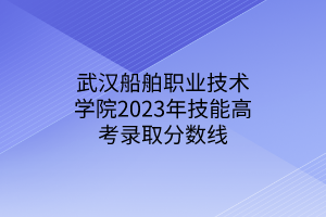 武漢船舶職業(yè)技術(shù)學(xué)院2023年技能高考錄取分數(shù)線