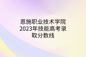 恩施職業(yè)技術(shù)學(xué)院2023年技能高考錄取分數(shù)線