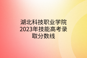 湖北科技職業(yè)學(xué)院2023年技能高考錄取分數(shù)線