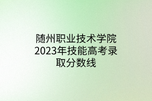 隨州職業(yè)技術(shù)學(xué)院2023年技能高考錄取分數(shù)線