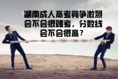 湖南成人高考競(jìng)爭(zhēng)激烈會(huì)不會(huì)很難考，分?jǐn)?shù)線會(huì)不會(huì)很高？