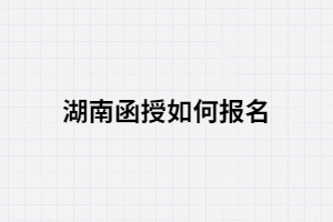 2021年湖南函授如何報名？報考條件有哪些？