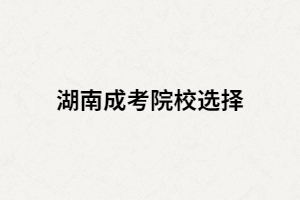 湖南成考專升本如何選擇學校？