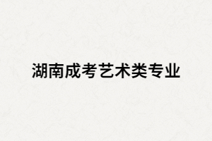 湖南成考藝術(shù)類有哪些招生專業(yè)？考試科目又有哪些？