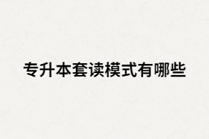 專升本套讀是什么？套讀模式有哪些？