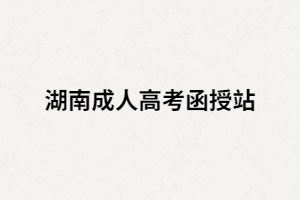 湖南成人高考函授站是什么？如何選擇正規(guī)的函授站？