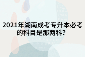 2021年湖南成考專升本必考的科目是那兩科？