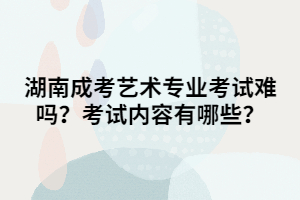 湖南成考藝術專業(yè)考試難嗎？考試內容有哪些？