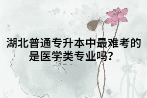 湖北普通專升本中最難考的是醫(yī)學(xué)類專業(yè)嗎？