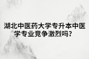 湖北中醫(yī)藥大學(xué)專升本中醫(yī)學(xué)專業(yè)競爭激烈嗎？