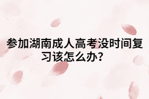 參加湖南成人高考沒時間復(fù)習(xí)該怎么辦？