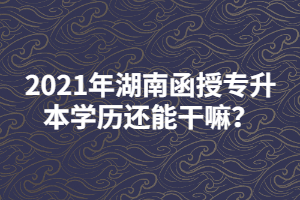 2021年湖南函授專升本學(xué)歷還能干嘛？