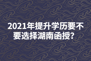 2021年提升學(xué)歷要不要選擇湖南函授？