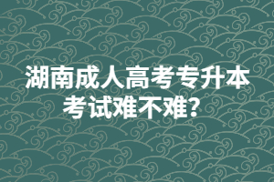 湖南成人高考專升本考試難不難？