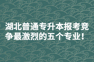 2021年湖北普通專升本報考競爭最激烈的五個專業(yè)！