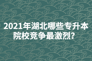 2021年湖北哪些專升本院校競(jìng)爭(zhēng)最激烈？