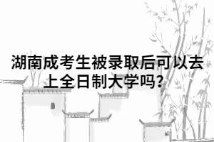 湖南成人高考考生被錄取后可以去上全日制大學(xué)嗎？