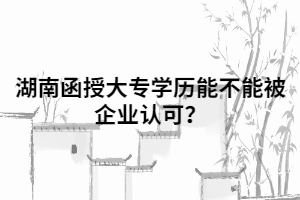 湖南函授大專學(xué)歷能不能被企業(yè)認(rèn)可？