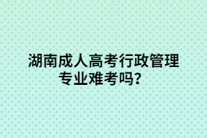 湖南成人高考行政管理專業(yè)難考嗎？