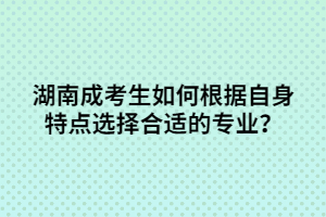 湖南成考生如何根據(jù)自身特點選擇合適的專業(yè)？