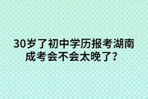 30歲了初中學(xué)歷報(bào)考湖南成考會不會太晚了？
