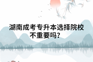 湖南成考專升本選擇院校不重要嗎？