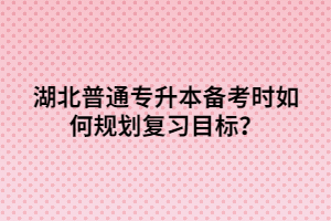湖北普通專升本備考時如何規(guī)劃復(fù)習目標?