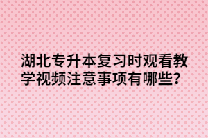 湖北專升本復(fù)習(xí)時觀看教學(xué)視頻注意事項有哪些？