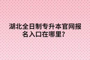 湖北全日制專升本官網(wǎng)報(bào)名入口在哪里？