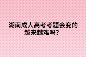 湖南成人高考考題會(huì)變的越來越難嗎？