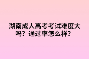 湖南成人高考考試難度大嗎？通過率怎么樣？