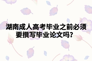 湖南成人高考畢業(yè)之前必須要撰寫(xiě)畢業(yè)論文嗎？