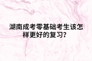 湖南成考零基礎考生該怎樣更好的復習？