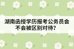湖南函授學(xué)歷報(bào)考公務(wù)員會(huì)不會(huì)被區(qū)別對待？
