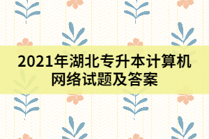 2021年湖北專升本計算機網(wǎng)絡(luò)試題及答案(一)