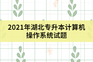 2021年湖北專升本計算機操作系統(tǒng)試題(二)